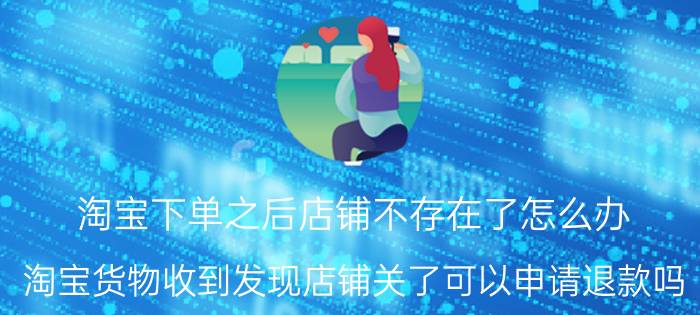 淘宝下单之后店铺不存在了怎么办 淘宝货物收到发现店铺关了可以申请退款吗？